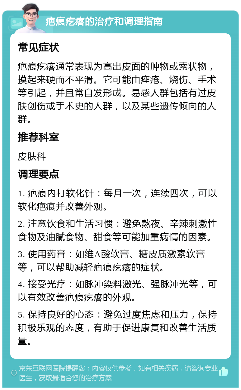 疤痕疙瘩的治疗和调理指南 常见症状 疤痕疙瘩通常表现为高出皮面的肿物或索状物，摸起来硬而不平滑。它可能由痤疮、烧伤、手术等引起，并且常自发形成。易感人群包括有过皮肤创伤或手术史的人群，以及某些遗传倾向的人群。 推荐科室 皮肤科 调理要点 1. 疤痕内打软化针：每月一次，连续四次，可以软化疤痕并改善外观。 2. 注意饮食和生活习惯：避免熬夜、辛辣刺激性食物及油腻食物、甜食等可能加重病情的因素。 3. 使用药膏：如维A酸软膏、糖皮质激素软膏等，可以帮助减轻疤痕疙瘩的症状。 4. 接受光疗：如脉冲染料激光、强脉冲光等，可以有效改善疤痕疙瘩的外观。 5. 保持良好的心态：避免过度焦虑和压力，保持积极乐观的态度，有助于促进康复和改善生活质量。