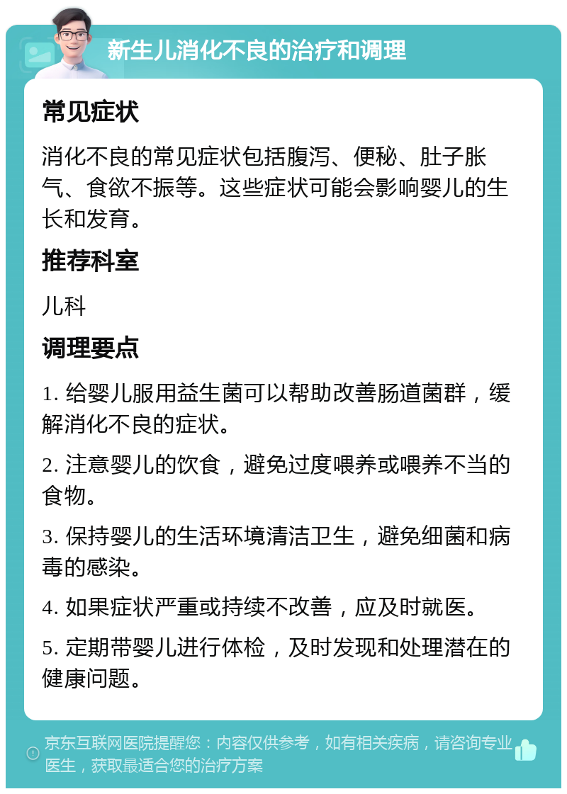 新生儿消化不良的治疗和调理 常见症状 消化不良的常见症状包括腹泻、便秘、肚子胀气、食欲不振等。这些症状可能会影响婴儿的生长和发育。 推荐科室 儿科 调理要点 1. 给婴儿服用益生菌可以帮助改善肠道菌群，缓解消化不良的症状。 2. 注意婴儿的饮食，避免过度喂养或喂养不当的食物。 3. 保持婴儿的生活环境清洁卫生，避免细菌和病毒的感染。 4. 如果症状严重或持续不改善，应及时就医。 5. 定期带婴儿进行体检，及时发现和处理潜在的健康问题。