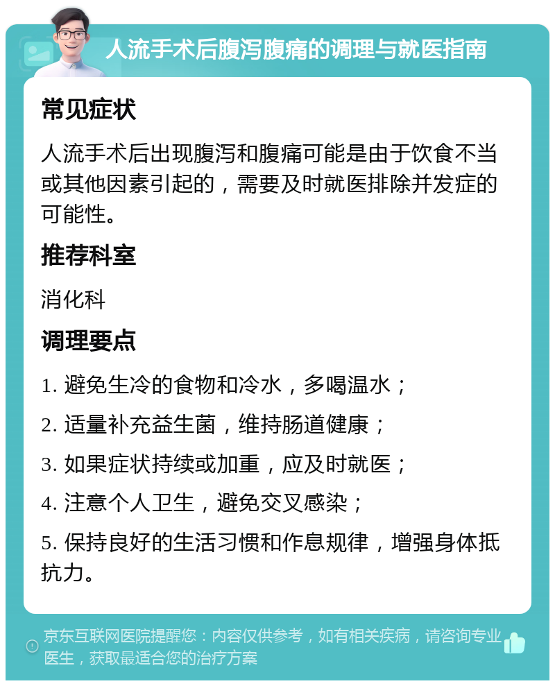 人流手术后腹泻腹痛的调理与就医指南 常见症状 人流手术后出现腹泻和腹痛可能是由于饮食不当或其他因素引起的，需要及时就医排除并发症的可能性。 推荐科室 消化科 调理要点 1. 避免生冷的食物和冷水，多喝温水； 2. 适量补充益生菌，维持肠道健康； 3. 如果症状持续或加重，应及时就医； 4. 注意个人卫生，避免交叉感染； 5. 保持良好的生活习惯和作息规律，增强身体抵抗力。