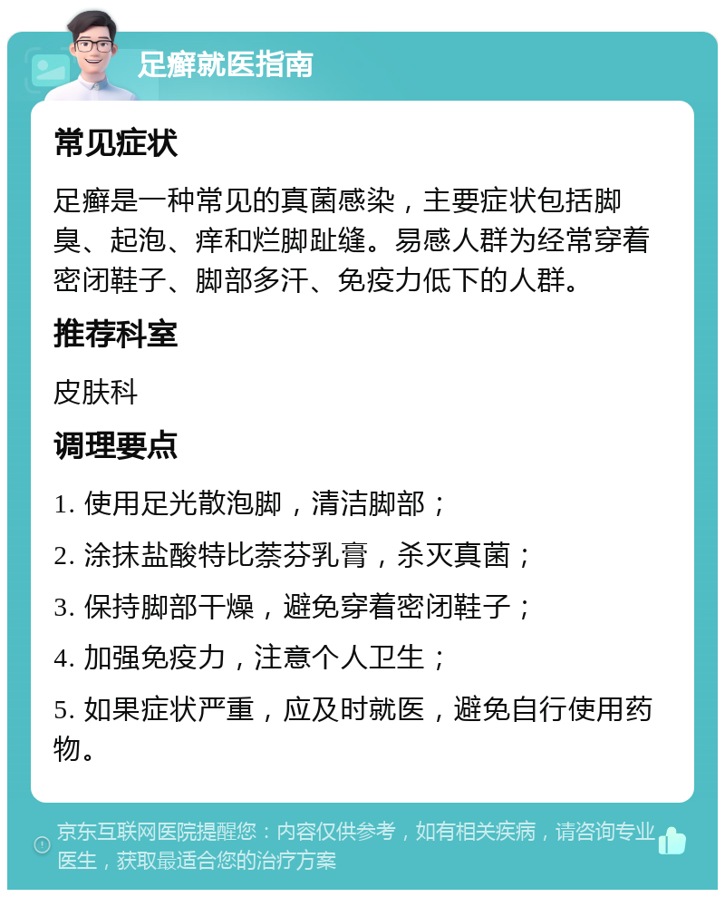 足癣就医指南 常见症状 足癣是一种常见的真菌感染，主要症状包括脚臭、起泡、痒和烂脚趾缝。易感人群为经常穿着密闭鞋子、脚部多汗、免疫力低下的人群。 推荐科室 皮肤科 调理要点 1. 使用足光散泡脚，清洁脚部； 2. 涂抹盐酸特比萘芬乳膏，杀灭真菌； 3. 保持脚部干燥，避免穿着密闭鞋子； 4. 加强免疫力，注意个人卫生； 5. 如果症状严重，应及时就医，避免自行使用药物。