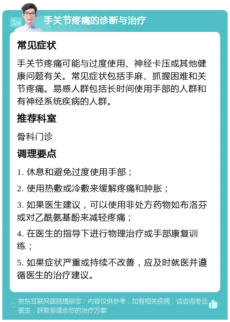 手关节疼痛的诊断与治疗 常见症状 手关节疼痛可能与过度使用、神经卡压或其他健康问题有关。常见症状包括手麻、抓握困难和关节疼痛。易感人群包括长时间使用手部的人群和有神经系统疾病的人群。 推荐科室 骨科门诊 调理要点 1. 休息和避免过度使用手部； 2. 使用热敷或冷敷来缓解疼痛和肿胀； 3. 如果医生建议，可以使用非处方药物如布洛芬或对乙酰氨基酚来减轻疼痛； 4. 在医生的指导下进行物理治疗或手部康复训练； 5. 如果症状严重或持续不改善，应及时就医并遵循医生的治疗建议。