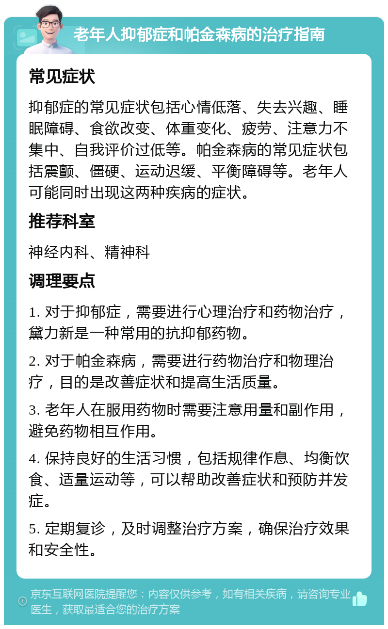 老年人抑郁症和帕金森病的治疗指南 常见症状 抑郁症的常见症状包括心情低落、失去兴趣、睡眠障碍、食欲改变、体重变化、疲劳、注意力不集中、自我评价过低等。帕金森病的常见症状包括震颤、僵硬、运动迟缓、平衡障碍等。老年人可能同时出现这两种疾病的症状。 推荐科室 神经内科、精神科 调理要点 1. 对于抑郁症，需要进行心理治疗和药物治疗，黛力新是一种常用的抗抑郁药物。 2. 对于帕金森病，需要进行药物治疗和物理治疗，目的是改善症状和提高生活质量。 3. 老年人在服用药物时需要注意用量和副作用，避免药物相互作用。 4. 保持良好的生活习惯，包括规律作息、均衡饮食、适量运动等，可以帮助改善症状和预防并发症。 5. 定期复诊，及时调整治疗方案，确保治疗效果和安全性。