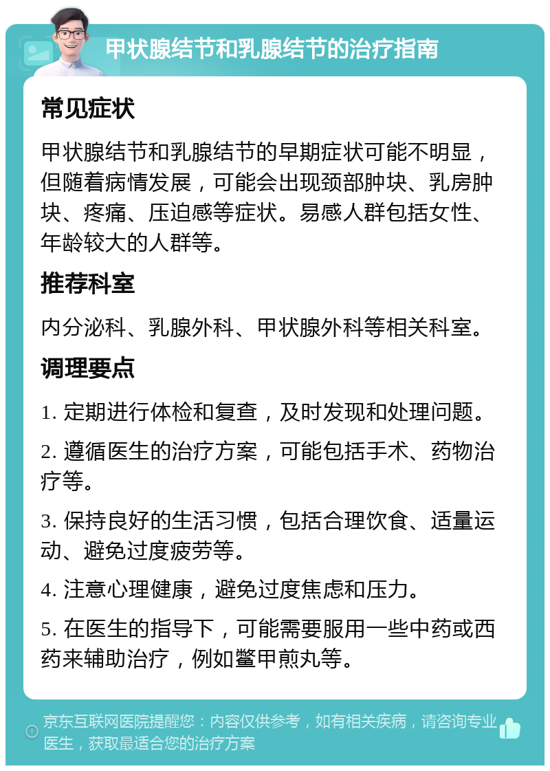 甲状腺结节和乳腺结节的治疗指南 常见症状 甲状腺结节和乳腺结节的早期症状可能不明显，但随着病情发展，可能会出现颈部肿块、乳房肿块、疼痛、压迫感等症状。易感人群包括女性、年龄较大的人群等。 推荐科室 内分泌科、乳腺外科、甲状腺外科等相关科室。 调理要点 1. 定期进行体检和复查，及时发现和处理问题。 2. 遵循医生的治疗方案，可能包括手术、药物治疗等。 3. 保持良好的生活习惯，包括合理饮食、适量运动、避免过度疲劳等。 4. 注意心理健康，避免过度焦虑和压力。 5. 在医生的指导下，可能需要服用一些中药或西药来辅助治疗，例如鳖甲煎丸等。