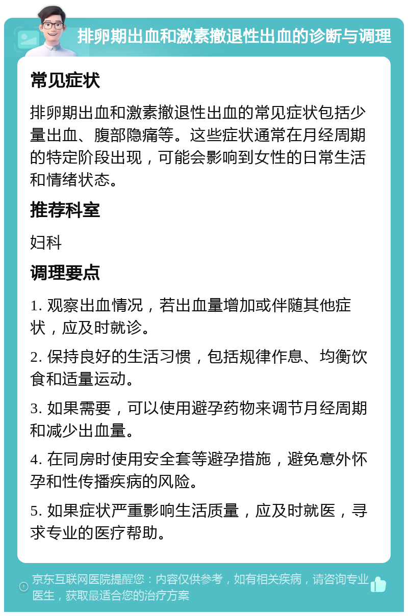 排卵期出血和激素撤退性出血的诊断与调理 常见症状 排卵期出血和激素撤退性出血的常见症状包括少量出血、腹部隐痛等。这些症状通常在月经周期的特定阶段出现，可能会影响到女性的日常生活和情绪状态。 推荐科室 妇科 调理要点 1. 观察出血情况，若出血量增加或伴随其他症状，应及时就诊。 2. 保持良好的生活习惯，包括规律作息、均衡饮食和适量运动。 3. 如果需要，可以使用避孕药物来调节月经周期和减少出血量。 4. 在同房时使用安全套等避孕措施，避免意外怀孕和性传播疾病的风险。 5. 如果症状严重影响生活质量，应及时就医，寻求专业的医疗帮助。