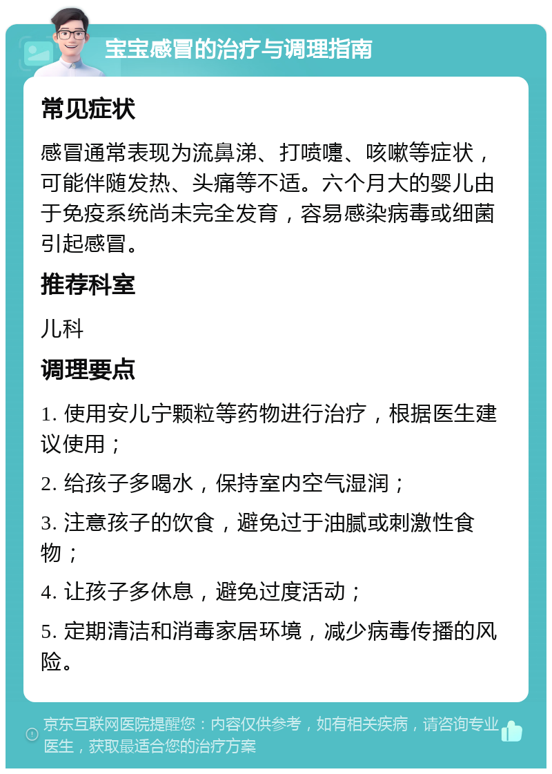 宝宝感冒的治疗与调理指南 常见症状 感冒通常表现为流鼻涕、打喷嚏、咳嗽等症状，可能伴随发热、头痛等不适。六个月大的婴儿由于免疫系统尚未完全发育，容易感染病毒或细菌引起感冒。 推荐科室 儿科 调理要点 1. 使用安儿宁颗粒等药物进行治疗，根据医生建议使用； 2. 给孩子多喝水，保持室内空气湿润； 3. 注意孩子的饮食，避免过于油腻或刺激性食物； 4. 让孩子多休息，避免过度活动； 5. 定期清洁和消毒家居环境，减少病毒传播的风险。