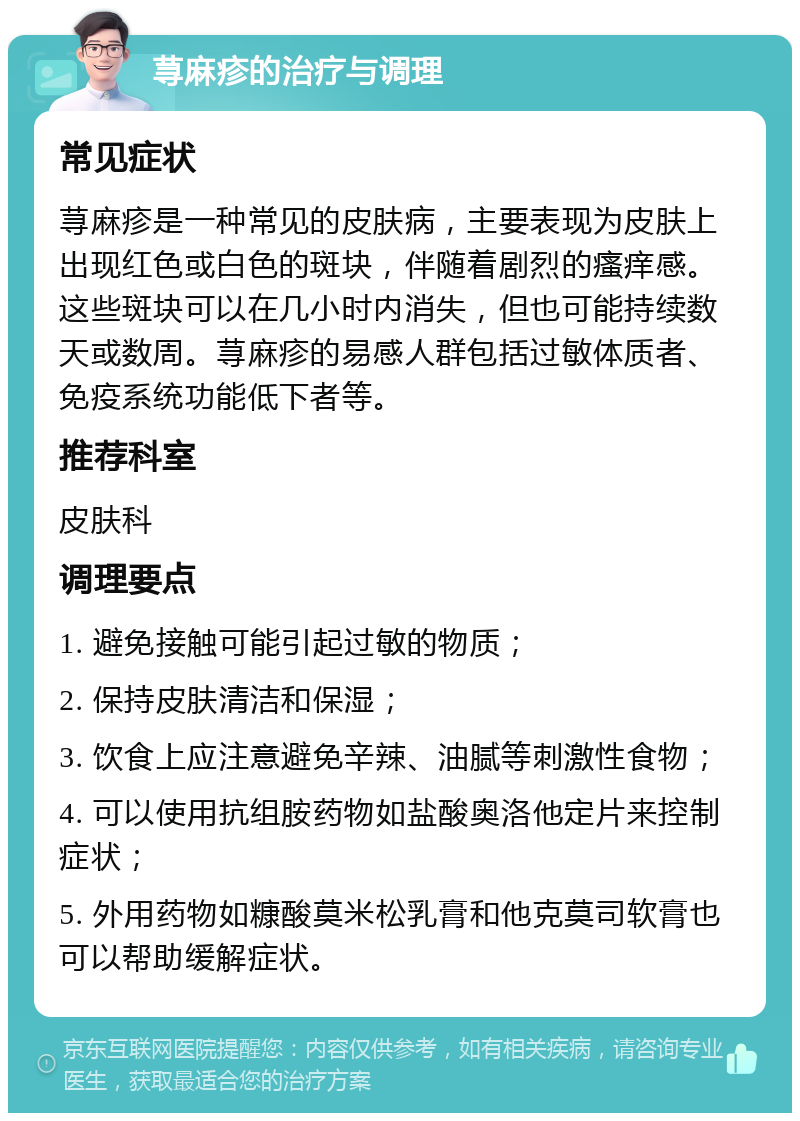 荨麻疹的治疗与调理 常见症状 荨麻疹是一种常见的皮肤病，主要表现为皮肤上出现红色或白色的斑块，伴随着剧烈的瘙痒感。这些斑块可以在几小时内消失，但也可能持续数天或数周。荨麻疹的易感人群包括过敏体质者、免疫系统功能低下者等。 推荐科室 皮肤科 调理要点 1. 避免接触可能引起过敏的物质； 2. 保持皮肤清洁和保湿； 3. 饮食上应注意避免辛辣、油腻等刺激性食物； 4. 可以使用抗组胺药物如盐酸奥洛他定片来控制症状； 5. 外用药物如糠酸莫米松乳膏和他克莫司软膏也可以帮助缓解症状。