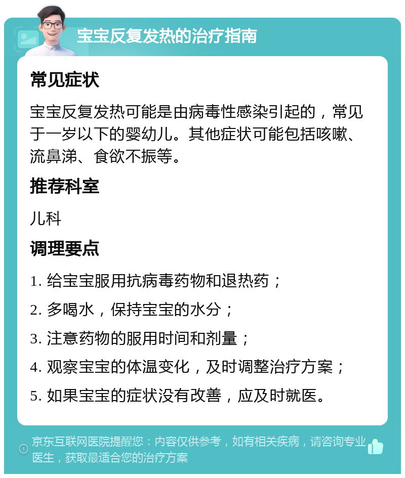 宝宝反复发热的治疗指南 常见症状 宝宝反复发热可能是由病毒性感染引起的，常见于一岁以下的婴幼儿。其他症状可能包括咳嗽、流鼻涕、食欲不振等。 推荐科室 儿科 调理要点 1. 给宝宝服用抗病毒药物和退热药； 2. 多喝水，保持宝宝的水分； 3. 注意药物的服用时间和剂量； 4. 观察宝宝的体温变化，及时调整治疗方案； 5. 如果宝宝的症状没有改善，应及时就医。