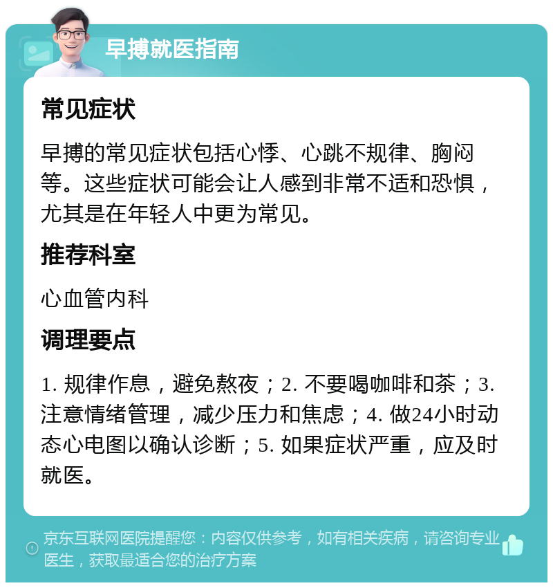 早搏就医指南 常见症状 早搏的常见症状包括心悸、心跳不规律、胸闷等。这些症状可能会让人感到非常不适和恐惧，尤其是在年轻人中更为常见。 推荐科室 心血管内科 调理要点 1. 规律作息，避免熬夜；2. 不要喝咖啡和茶；3. 注意情绪管理，减少压力和焦虑；4. 做24小时动态心电图以确认诊断；5. 如果症状严重，应及时就医。