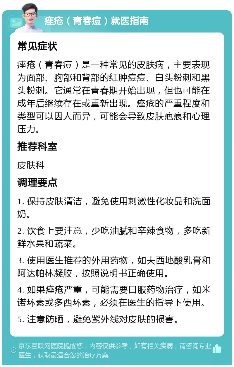 痤疮（青春痘）就医指南 常见症状 痤疮（青春痘）是一种常见的皮肤病，主要表现为面部、胸部和背部的红肿痘痘、白头粉刺和黑头粉刺。它通常在青春期开始出现，但也可能在成年后继续存在或重新出现。痤疮的严重程度和类型可以因人而异，可能会导致皮肤疤痕和心理压力。 推荐科室 皮肤科 调理要点 1. 保持皮肤清洁，避免使用刺激性化妆品和洗面奶。 2. 饮食上要注意，少吃油腻和辛辣食物，多吃新鲜水果和蔬菜。 3. 使用医生推荐的外用药物，如夫西地酸乳膏和阿达帕林凝胶，按照说明书正确使用。 4. 如果痤疮严重，可能需要口服药物治疗，如米诺环素或多西环素，必须在医生的指导下使用。 5. 注意防晒，避免紫外线对皮肤的损害。