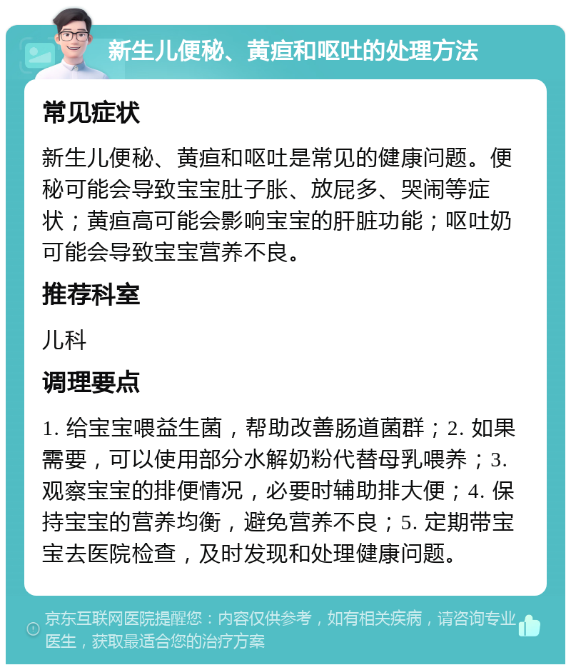 新生儿便秘、黄疸和呕吐的处理方法 常见症状 新生儿便秘、黄疸和呕吐是常见的健康问题。便秘可能会导致宝宝肚子胀、放屁多、哭闹等症状；黄疸高可能会影响宝宝的肝脏功能；呕吐奶可能会导致宝宝营养不良。 推荐科室 儿科 调理要点 1. 给宝宝喂益生菌，帮助改善肠道菌群；2. 如果需要，可以使用部分水解奶粉代替母乳喂养；3. 观察宝宝的排便情况，必要时辅助排大便；4. 保持宝宝的营养均衡，避免营养不良；5. 定期带宝宝去医院检查，及时发现和处理健康问题。