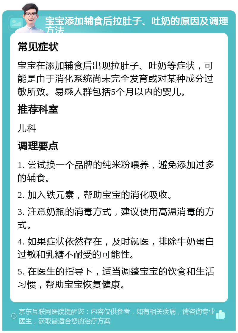 宝宝添加辅食后拉肚子、吐奶的原因及调理方法 常见症状 宝宝在添加辅食后出现拉肚子、吐奶等症状，可能是由于消化系统尚未完全发育或对某种成分过敏所致。易感人群包括5个月以内的婴儿。 推荐科室 儿科 调理要点 1. 尝试换一个品牌的纯米粉喂养，避免添加过多的辅食。 2. 加入铁元素，帮助宝宝的消化吸收。 3. 注意奶瓶的消毒方式，建议使用高温消毒的方式。 4. 如果症状依然存在，及时就医，排除牛奶蛋白过敏和乳糖不耐受的可能性。 5. 在医生的指导下，适当调整宝宝的饮食和生活习惯，帮助宝宝恢复健康。