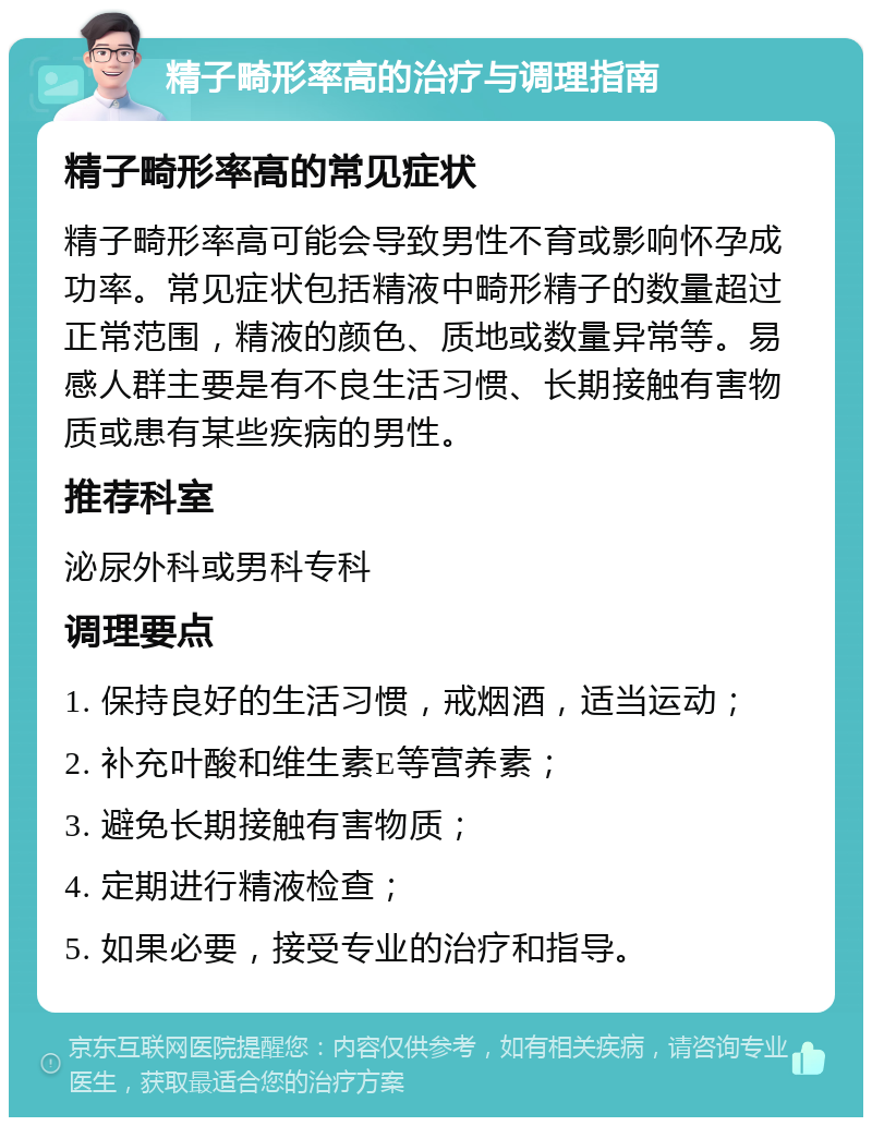 精子畸形率高的治疗与调理指南 精子畸形率高的常见症状 精子畸形率高可能会导致男性不育或影响怀孕成功率。常见症状包括精液中畸形精子的数量超过正常范围，精液的颜色、质地或数量异常等。易感人群主要是有不良生活习惯、长期接触有害物质或患有某些疾病的男性。 推荐科室 泌尿外科或男科专科 调理要点 1. 保持良好的生活习惯，戒烟酒，适当运动； 2. 补充叶酸和维生素E等营养素； 3. 避免长期接触有害物质； 4. 定期进行精液检查； 5. 如果必要，接受专业的治疗和指导。