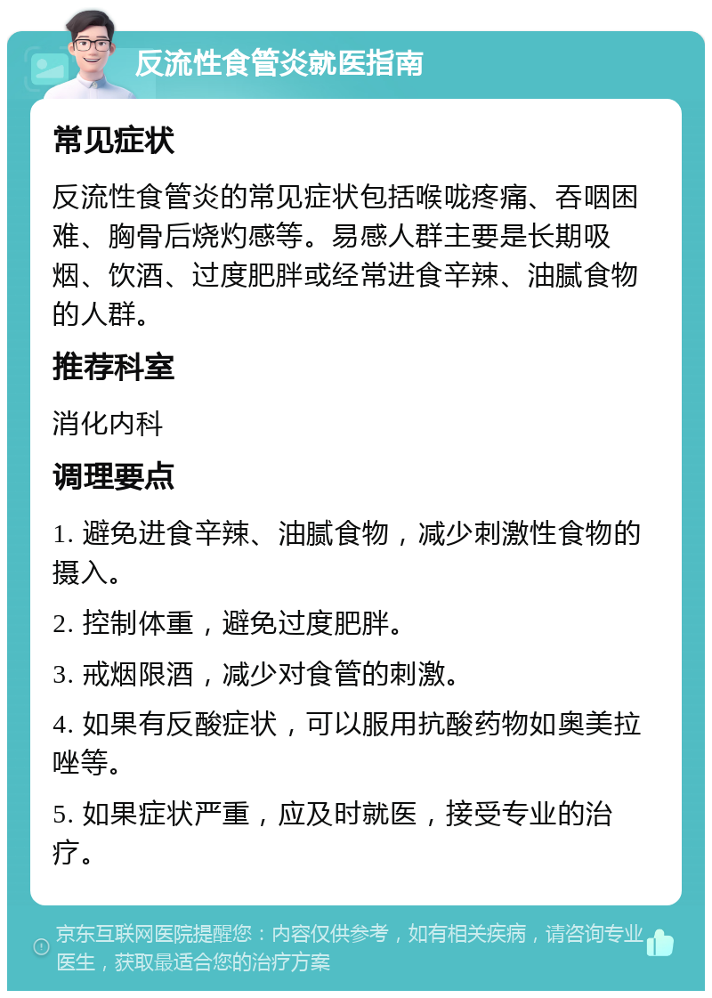 反流性食管炎就医指南 常见症状 反流性食管炎的常见症状包括喉咙疼痛、吞咽困难、胸骨后烧灼感等。易感人群主要是长期吸烟、饮酒、过度肥胖或经常进食辛辣、油腻食物的人群。 推荐科室 消化内科 调理要点 1. 避免进食辛辣、油腻食物，减少刺激性食物的摄入。 2. 控制体重，避免过度肥胖。 3. 戒烟限酒，减少对食管的刺激。 4. 如果有反酸症状，可以服用抗酸药物如奥美拉唑等。 5. 如果症状严重，应及时就医，接受专业的治疗。