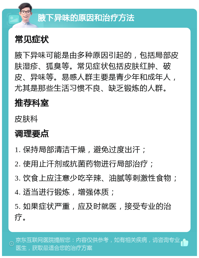 腋下异味的原因和治疗方法 常见症状 腋下异味可能是由多种原因引起的，包括局部皮肤湿疹、狐臭等。常见症状包括皮肤红肿、破皮、异味等。易感人群主要是青少年和成年人，尤其是那些生活习惯不良、缺乏锻炼的人群。 推荐科室 皮肤科 调理要点 1. 保持局部清洁干燥，避免过度出汗； 2. 使用止汗剂或抗菌药物进行局部治疗； 3. 饮食上应注意少吃辛辣、油腻等刺激性食物； 4. 适当进行锻炼，增强体质； 5. 如果症状严重，应及时就医，接受专业的治疗。