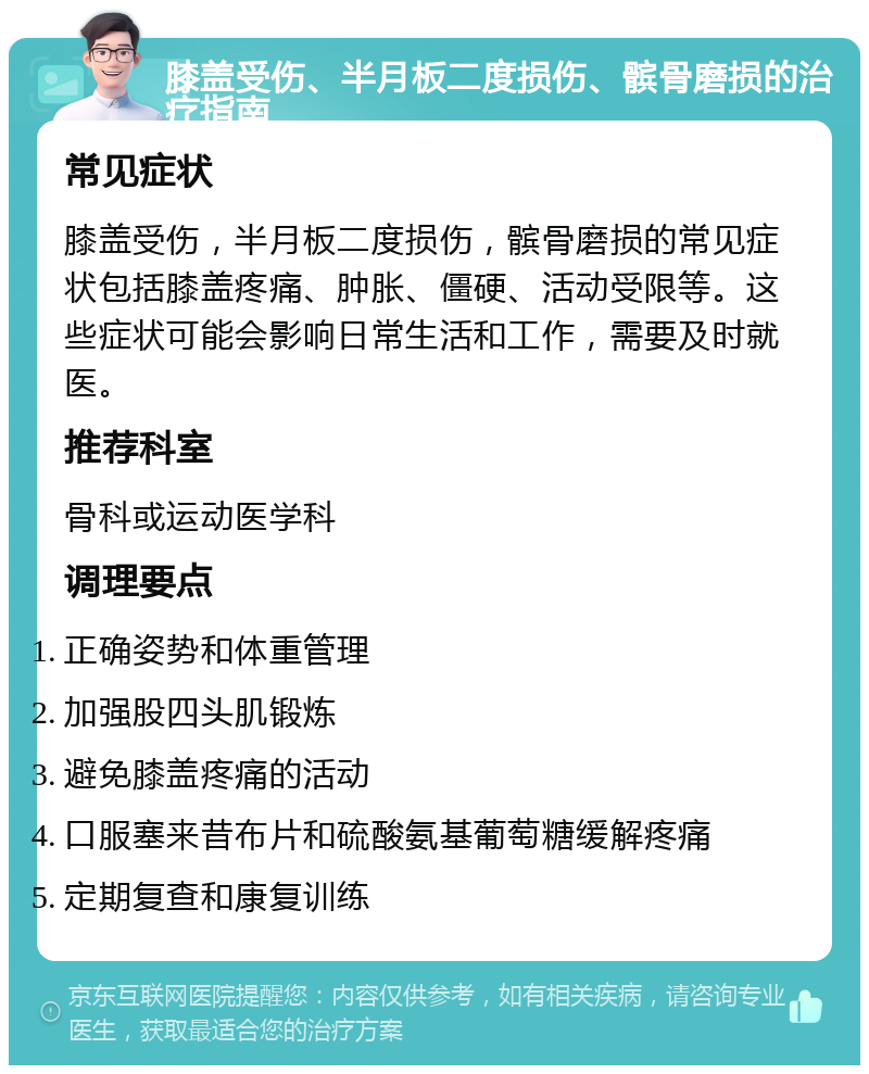 膝盖受伤、半月板二度损伤、髌骨磨损的治疗指南 常见症状 膝盖受伤，半月板二度损伤，髌骨磨损的常见症状包括膝盖疼痛、肿胀、僵硬、活动受限等。这些症状可能会影响日常生活和工作，需要及时就医。 推荐科室 骨科或运动医学科 调理要点 正确姿势和体重管理 加强股四头肌锻炼 避免膝盖疼痛的活动 口服塞来昔布片和硫酸氨基葡萄糖缓解疼痛 定期复查和康复训练