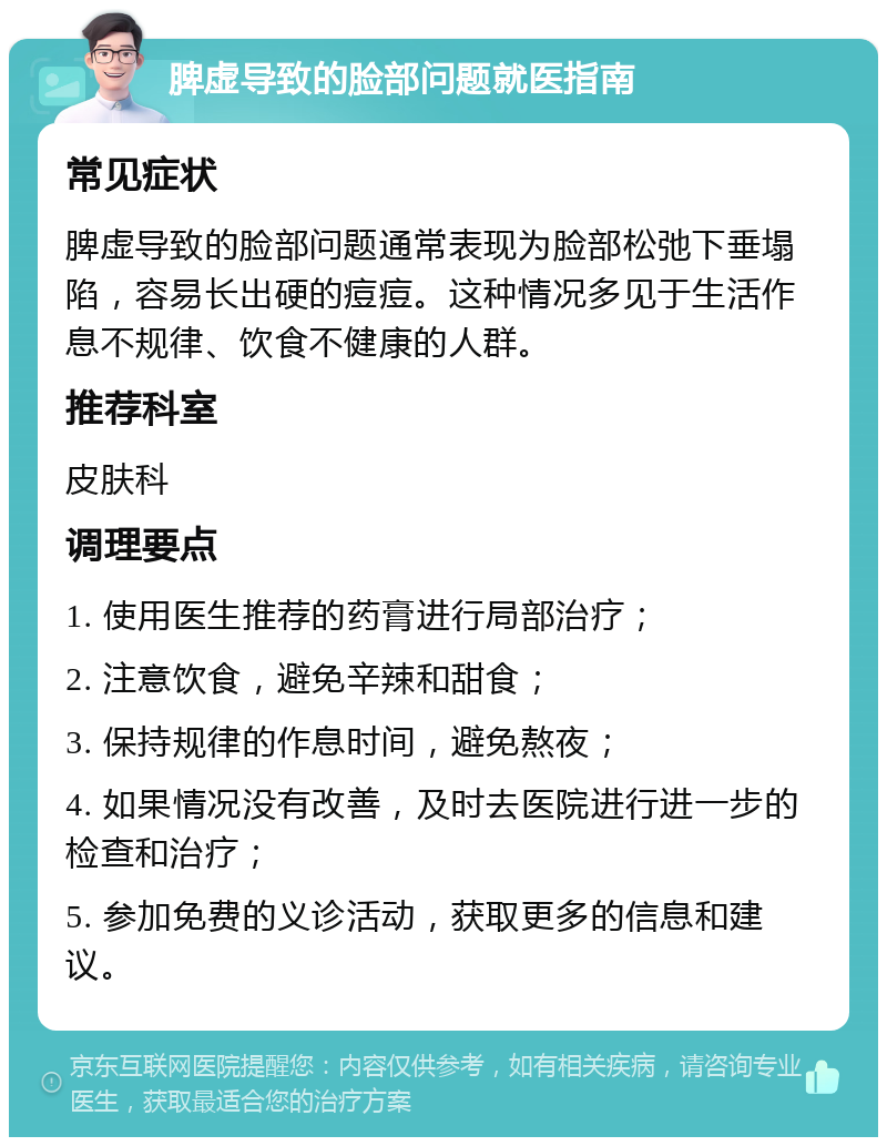 脾虚导致的脸部问题就医指南 常见症状 脾虚导致的脸部问题通常表现为脸部松弛下垂塌陷，容易长出硬的痘痘。这种情况多见于生活作息不规律、饮食不健康的人群。 推荐科室 皮肤科 调理要点 1. 使用医生推荐的药膏进行局部治疗； 2. 注意饮食，避免辛辣和甜食； 3. 保持规律的作息时间，避免熬夜； 4. 如果情况没有改善，及时去医院进行进一步的检查和治疗； 5. 参加免费的义诊活动，获取更多的信息和建议。