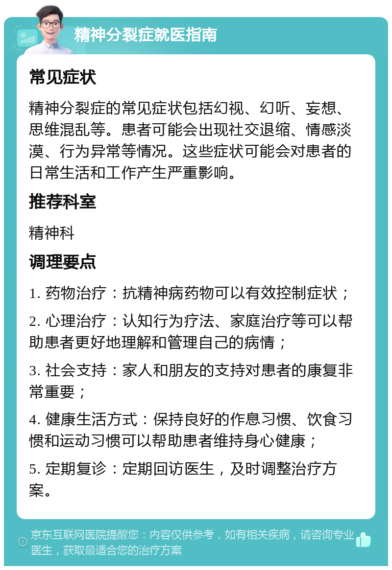 精神分裂症就医指南 常见症状 精神分裂症的常见症状包括幻视、幻听、妄想、思维混乱等。患者可能会出现社交退缩、情感淡漠、行为异常等情况。这些症状可能会对患者的日常生活和工作产生严重影响。 推荐科室 精神科 调理要点 1. 药物治疗：抗精神病药物可以有效控制症状； 2. 心理治疗：认知行为疗法、家庭治疗等可以帮助患者更好地理解和管理自己的病情； 3. 社会支持：家人和朋友的支持对患者的康复非常重要； 4. 健康生活方式：保持良好的作息习惯、饮食习惯和运动习惯可以帮助患者维持身心健康； 5. 定期复诊：定期回访医生，及时调整治疗方案。