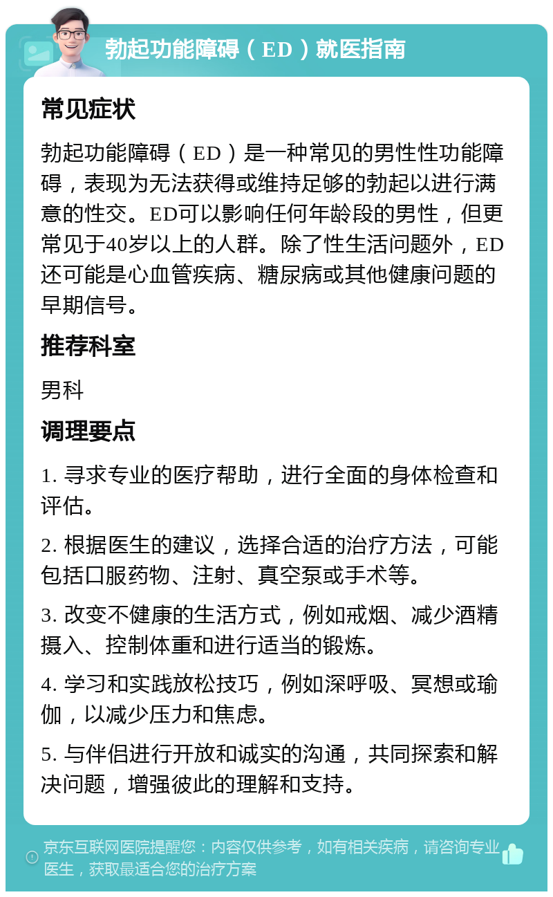 勃起功能障碍（ED）就医指南 常见症状 勃起功能障碍（ED）是一种常见的男性性功能障碍，表现为无法获得或维持足够的勃起以进行满意的性交。ED可以影响任何年龄段的男性，但更常见于40岁以上的人群。除了性生活问题外，ED还可能是心血管疾病、糖尿病或其他健康问题的早期信号。 推荐科室 男科 调理要点 1. 寻求专业的医疗帮助，进行全面的身体检查和评估。 2. 根据医生的建议，选择合适的治疗方法，可能包括口服药物、注射、真空泵或手术等。 3. 改变不健康的生活方式，例如戒烟、减少酒精摄入、控制体重和进行适当的锻炼。 4. 学习和实践放松技巧，例如深呼吸、冥想或瑜伽，以减少压力和焦虑。 5. 与伴侣进行开放和诚实的沟通，共同探索和解决问题，增强彼此的理解和支持。