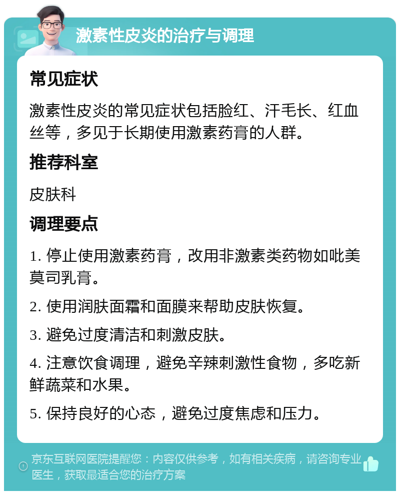 激素性皮炎的治疗与调理 常见症状 激素性皮炎的常见症状包括脸红、汗毛长、红血丝等，多见于长期使用激素药膏的人群。 推荐科室 皮肤科 调理要点 1. 停止使用激素药膏，改用非激素类药物如吡美莫司乳膏。 2. 使用润肤面霜和面膜来帮助皮肤恢复。 3. 避免过度清洁和刺激皮肤。 4. 注意饮食调理，避免辛辣刺激性食物，多吃新鲜蔬菜和水果。 5. 保持良好的心态，避免过度焦虑和压力。