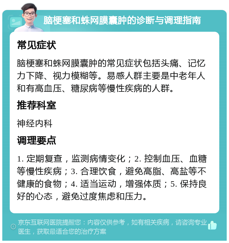 脑梗塞和蛛网膜囊肿的诊断与调理指南 常见症状 脑梗塞和蛛网膜囊肿的常见症状包括头痛、记忆力下降、视力模糊等。易感人群主要是中老年人和有高血压、糖尿病等慢性疾病的人群。 推荐科室 神经内科 调理要点 1. 定期复查，监测病情变化；2. 控制血压、血糖等慢性疾病；3. 合理饮食，避免高脂、高盐等不健康的食物；4. 适当运动，增强体质；5. 保持良好的心态，避免过度焦虑和压力。