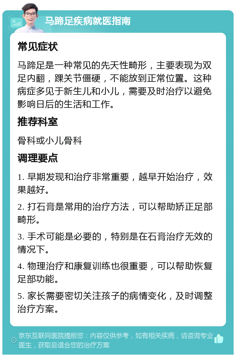 马蹄足疾病就医指南 常见症状 马蹄足是一种常见的先天性畸形，主要表现为双足内翻，踝关节僵硬，不能放到正常位置。这种病症多见于新生儿和小儿，需要及时治疗以避免影响日后的生活和工作。 推荐科室 骨科或小儿骨科 调理要点 1. 早期发现和治疗非常重要，越早开始治疗，效果越好。 2. 打石膏是常用的治疗方法，可以帮助矫正足部畸形。 3. 手术可能是必要的，特别是在石膏治疗无效的情况下。 4. 物理治疗和康复训练也很重要，可以帮助恢复足部功能。 5. 家长需要密切关注孩子的病情变化，及时调整治疗方案。