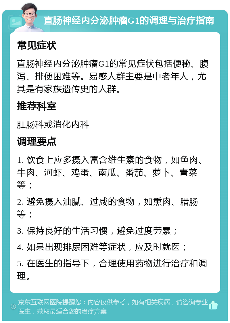 直肠神经内分泌肿瘤G1的调理与治疗指南 常见症状 直肠神经内分泌肿瘤G1的常见症状包括便秘、腹泻、排便困难等。易感人群主要是中老年人，尤其是有家族遗传史的人群。 推荐科室 肛肠科或消化内科 调理要点 1. 饮食上应多摄入富含维生素的食物，如鱼肉、牛肉、河虾、鸡蛋、南瓜、番茄、萝卜、青菜等； 2. 避免摄入油腻、过咸的食物，如熏肉、腊肠等； 3. 保持良好的生活习惯，避免过度劳累； 4. 如果出现排尿困难等症状，应及时就医； 5. 在医生的指导下，合理使用药物进行治疗和调理。