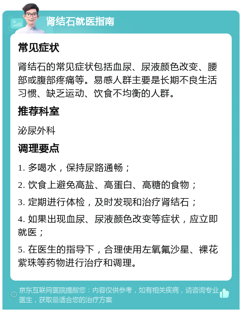 肾结石就医指南 常见症状 肾结石的常见症状包括血尿、尿液颜色改变、腰部或腹部疼痛等。易感人群主要是长期不良生活习惯、缺乏运动、饮食不均衡的人群。 推荐科室 泌尿外科 调理要点 1. 多喝水，保持尿路通畅； 2. 饮食上避免高盐、高蛋白、高糖的食物； 3. 定期进行体检，及时发现和治疗肾结石； 4. 如果出现血尿、尿液颜色改变等症状，应立即就医； 5. 在医生的指导下，合理使用左氧氟沙星、裸花紫珠等药物进行治疗和调理。