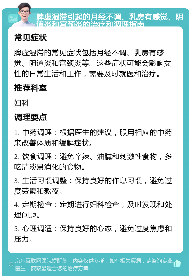 脾虚湿滞引起的月经不调、乳房有感觉、阴道炎和宫颈炎的治疗和调理指南 常见症状 脾虚湿滞的常见症状包括月经不调、乳房有感觉、阴道炎和宫颈炎等。这些症状可能会影响女性的日常生活和工作，需要及时就医和治疗。 推荐科室 妇科 调理要点 1. 中药调理：根据医生的建议，服用相应的中药来改善体质和缓解症状。 2. 饮食调理：避免辛辣、油腻和刺激性食物，多吃清淡易消化的食物。 3. 生活习惯调整：保持良好的作息习惯，避免过度劳累和熬夜。 4. 定期检查：定期进行妇科检查，及时发现和处理问题。 5. 心理调适：保持良好的心态，避免过度焦虑和压力。