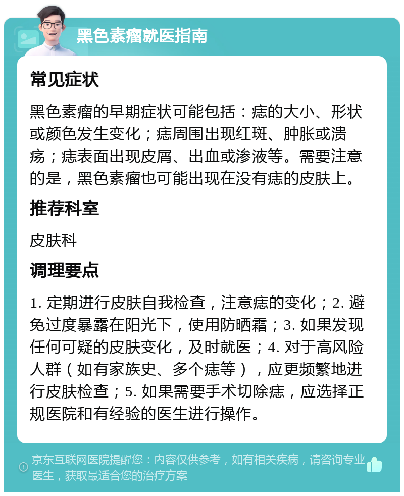 黑色素瘤就医指南 常见症状 黑色素瘤的早期症状可能包括：痣的大小、形状或颜色发生变化；痣周围出现红斑、肿胀或溃疡；痣表面出现皮屑、出血或渗液等。需要注意的是，黑色素瘤也可能出现在没有痣的皮肤上。 推荐科室 皮肤科 调理要点 1. 定期进行皮肤自我检查，注意痣的变化；2. 避免过度暴露在阳光下，使用防晒霜；3. 如果发现任何可疑的皮肤变化，及时就医；4. 对于高风险人群（如有家族史、多个痣等），应更频繁地进行皮肤检查；5. 如果需要手术切除痣，应选择正规医院和有经验的医生进行操作。