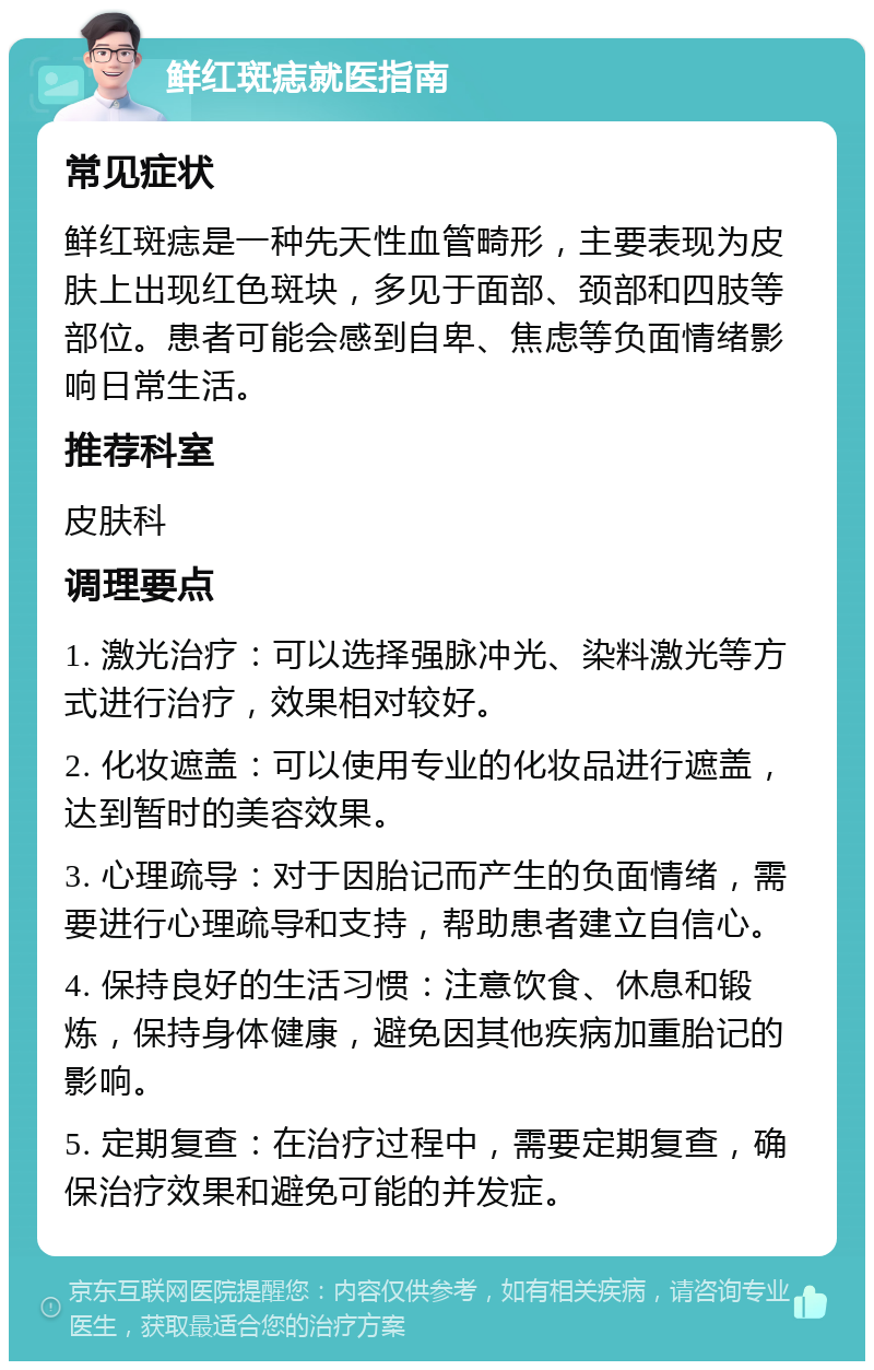 鲜红斑痣就医指南 常见症状 鲜红斑痣是一种先天性血管畸形，主要表现为皮肤上出现红色斑块，多见于面部、颈部和四肢等部位。患者可能会感到自卑、焦虑等负面情绪影响日常生活。 推荐科室 皮肤科 调理要点 1. 激光治疗：可以选择强脉冲光、染料激光等方式进行治疗，效果相对较好。 2. 化妆遮盖：可以使用专业的化妆品进行遮盖，达到暂时的美容效果。 3. 心理疏导：对于因胎记而产生的负面情绪，需要进行心理疏导和支持，帮助患者建立自信心。 4. 保持良好的生活习惯：注意饮食、休息和锻炼，保持身体健康，避免因其他疾病加重胎记的影响。 5. 定期复查：在治疗过程中，需要定期复查，确保治疗效果和避免可能的并发症。