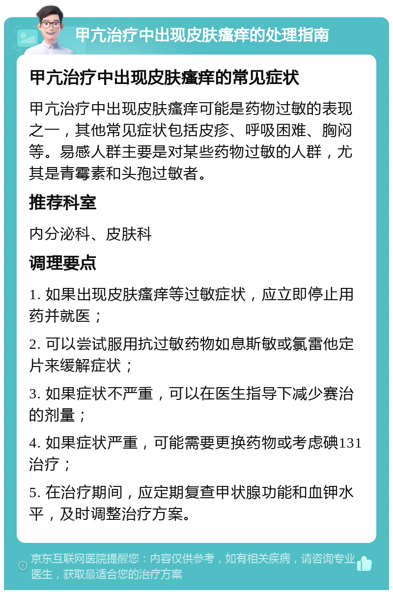 甲亢治疗中出现皮肤瘙痒的处理指南 甲亢治疗中出现皮肤瘙痒的常见症状 甲亢治疗中出现皮肤瘙痒可能是药物过敏的表现之一，其他常见症状包括皮疹、呼吸困难、胸闷等。易感人群主要是对某些药物过敏的人群，尤其是青霉素和头孢过敏者。 推荐科室 内分泌科、皮肤科 调理要点 1. 如果出现皮肤瘙痒等过敏症状，应立即停止用药并就医； 2. 可以尝试服用抗过敏药物如息斯敏或氯雷他定片来缓解症状； 3. 如果症状不严重，可以在医生指导下减少赛治的剂量； 4. 如果症状严重，可能需要更换药物或考虑碘131治疗； 5. 在治疗期间，应定期复查甲状腺功能和血钾水平，及时调整治疗方案。