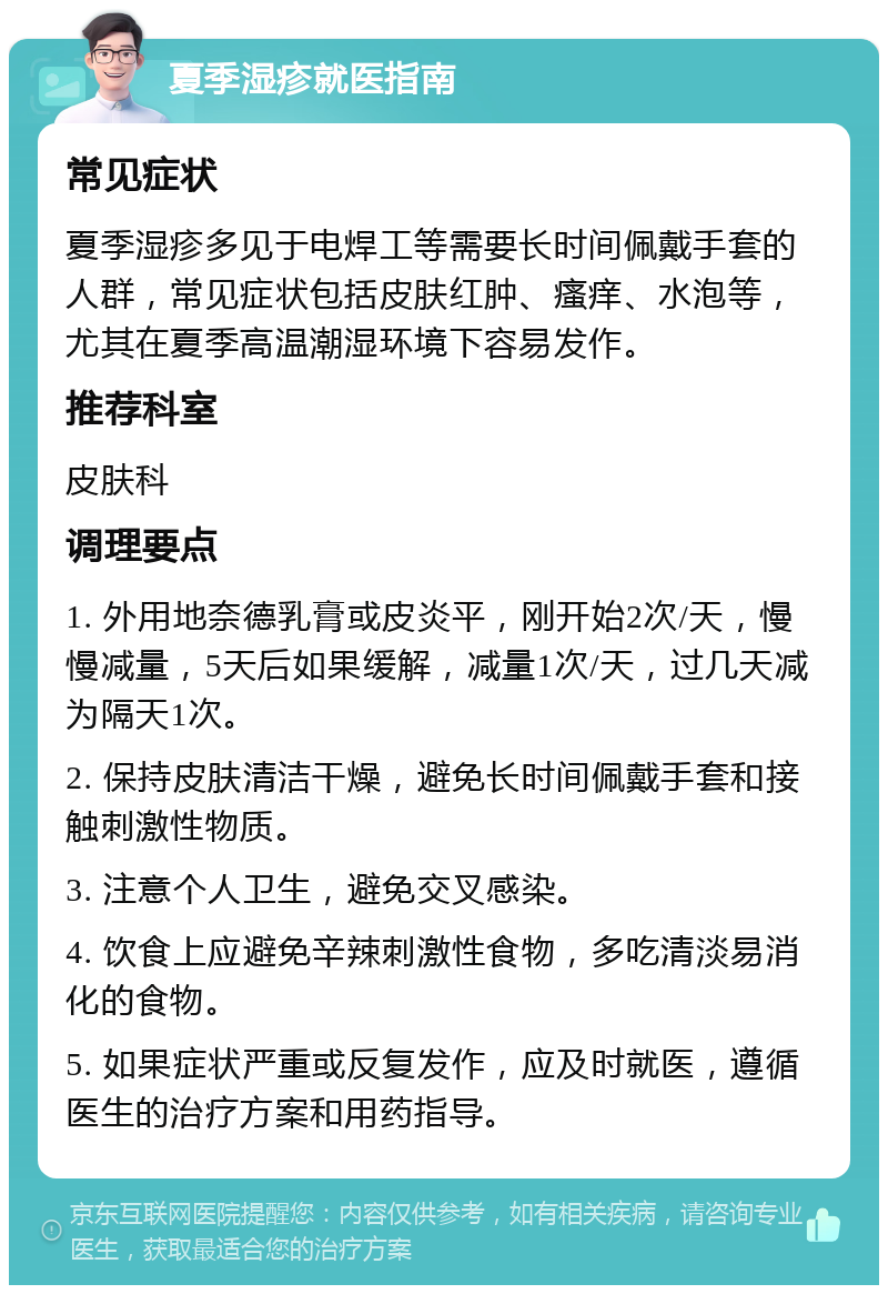 夏季湿疹就医指南 常见症状 夏季湿疹多见于电焊工等需要长时间佩戴手套的人群，常见症状包括皮肤红肿、瘙痒、水泡等，尤其在夏季高温潮湿环境下容易发作。 推荐科室 皮肤科 调理要点 1. 外用地奈德乳膏或皮炎平，刚开始2次/天，慢慢减量，5天后如果缓解，减量1次/天，过几天减为隔天1次。 2. 保持皮肤清洁干燥，避免长时间佩戴手套和接触刺激性物质。 3. 注意个人卫生，避免交叉感染。 4. 饮食上应避免辛辣刺激性食物，多吃清淡易消化的食物。 5. 如果症状严重或反复发作，应及时就医，遵循医生的治疗方案和用药指导。