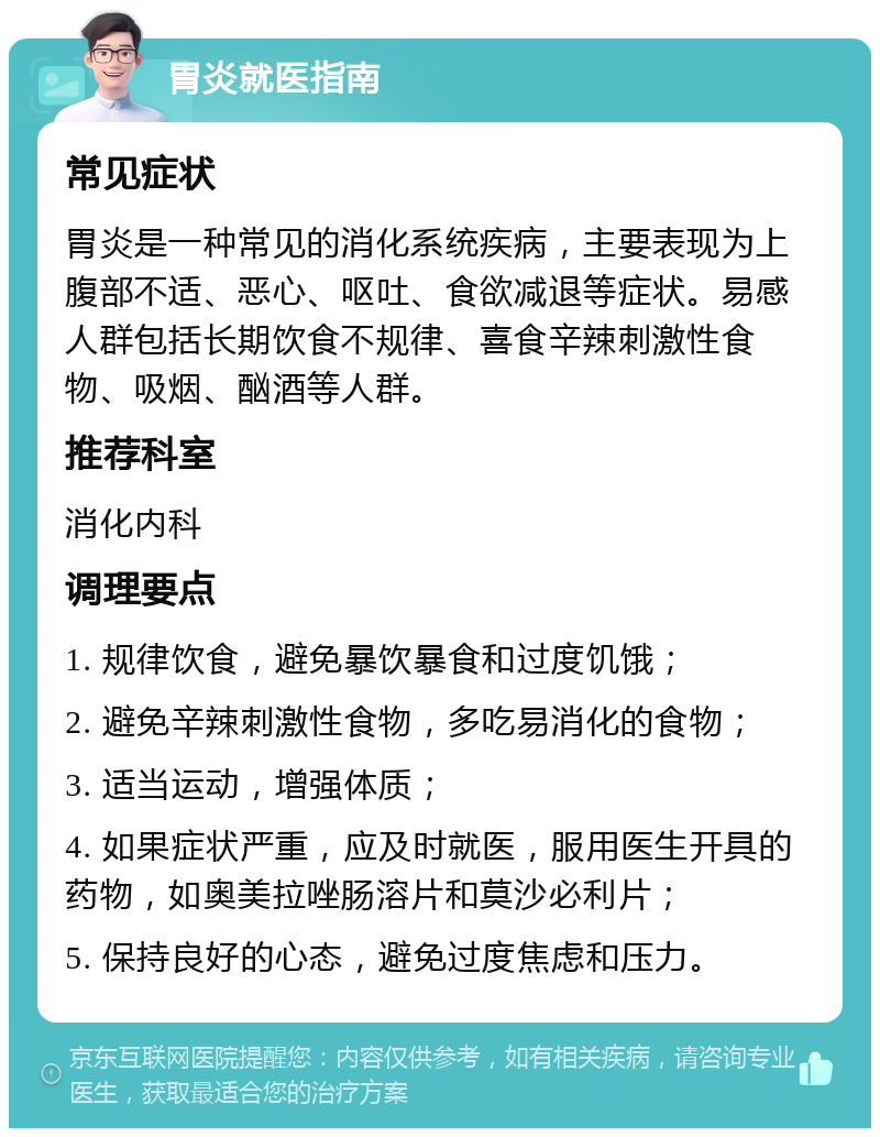 胃炎就医指南 常见症状 胃炎是一种常见的消化系统疾病，主要表现为上腹部不适、恶心、呕吐、食欲减退等症状。易感人群包括长期饮食不规律、喜食辛辣刺激性食物、吸烟、酗酒等人群。 推荐科室 消化内科 调理要点 1. 规律饮食，避免暴饮暴食和过度饥饿； 2. 避免辛辣刺激性食物，多吃易消化的食物； 3. 适当运动，增强体质； 4. 如果症状严重，应及时就医，服用医生开具的药物，如奥美拉唑肠溶片和莫沙必利片； 5. 保持良好的心态，避免过度焦虑和压力。