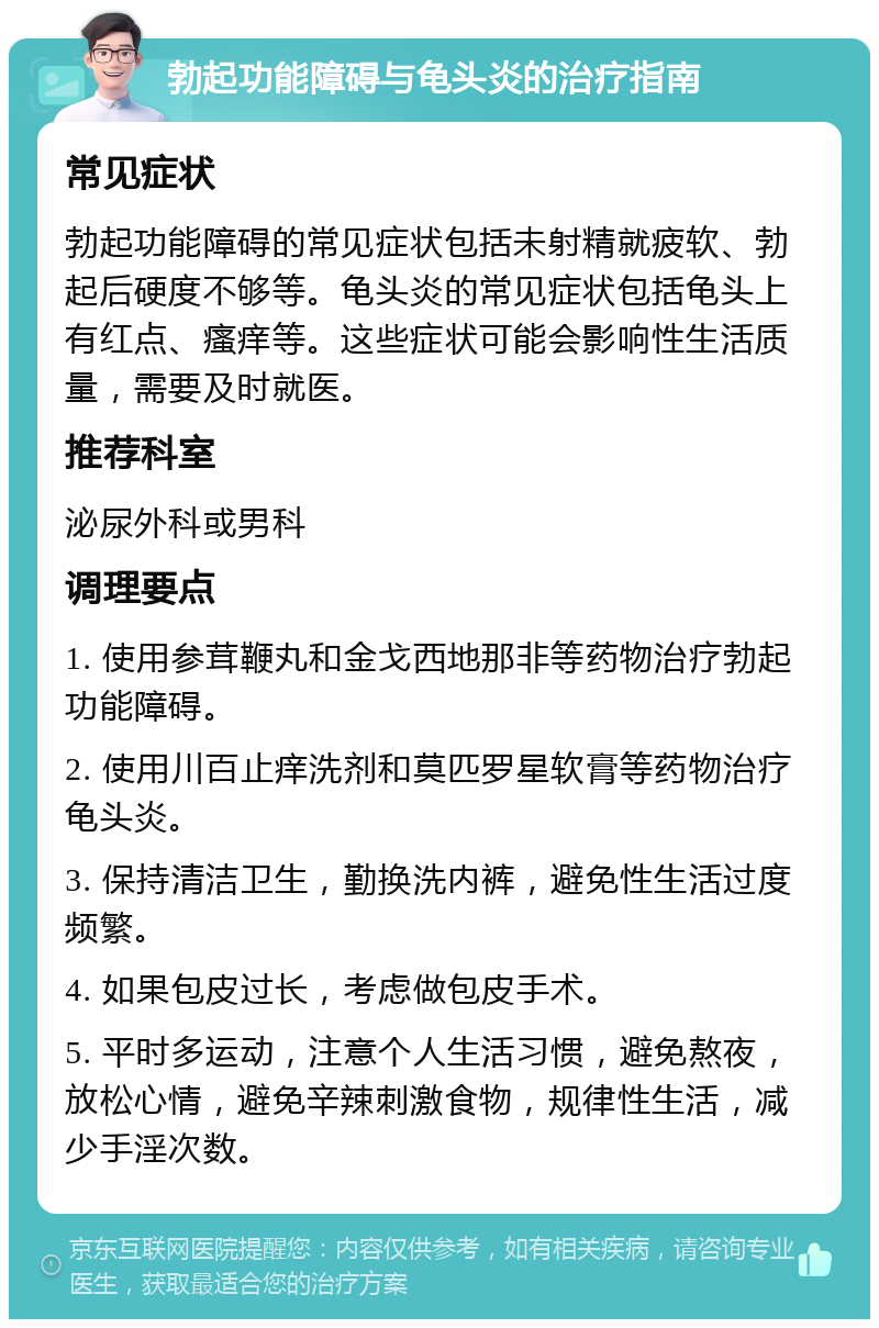 勃起功能障碍与龟头炎的治疗指南 常见症状 勃起功能障碍的常见症状包括未射精就疲软、勃起后硬度不够等。龟头炎的常见症状包括龟头上有红点、瘙痒等。这些症状可能会影响性生活质量，需要及时就医。 推荐科室 泌尿外科或男科 调理要点 1. 使用参茸鞭丸和金戈西地那非等药物治疗勃起功能障碍。 2. 使用川百止痒洗剂和莫匹罗星软膏等药物治疗龟头炎。 3. 保持清洁卫生，勤换洗内裤，避免性生活过度频繁。 4. 如果包皮过长，考虑做包皮手术。 5. 平时多运动，注意个人生活习惯，避免熬夜，放松心情，避免辛辣刺激食物，规律性生活，减少手淫次数。