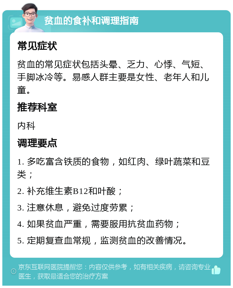 贫血的食补和调理指南 常见症状 贫血的常见症状包括头晕、乏力、心悸、气短、手脚冰冷等。易感人群主要是女性、老年人和儿童。 推荐科室 内科 调理要点 1. 多吃富含铁质的食物，如红肉、绿叶蔬菜和豆类； 2. 补充维生素B12和叶酸； 3. 注意休息，避免过度劳累； 4. 如果贫血严重，需要服用抗贫血药物； 5. 定期复查血常规，监测贫血的改善情况。