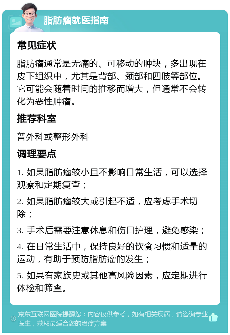 脂肪瘤就医指南 常见症状 脂肪瘤通常是无痛的、可移动的肿块，多出现在皮下组织中，尤其是背部、颈部和四肢等部位。它可能会随着时间的推移而增大，但通常不会转化为恶性肿瘤。 推荐科室 普外科或整形外科 调理要点 1. 如果脂肪瘤较小且不影响日常生活，可以选择观察和定期复查； 2. 如果脂肪瘤较大或引起不适，应考虑手术切除； 3. 手术后需要注意休息和伤口护理，避免感染； 4. 在日常生活中，保持良好的饮食习惯和适量的运动，有助于预防脂肪瘤的发生； 5. 如果有家族史或其他高风险因素，应定期进行体检和筛查。