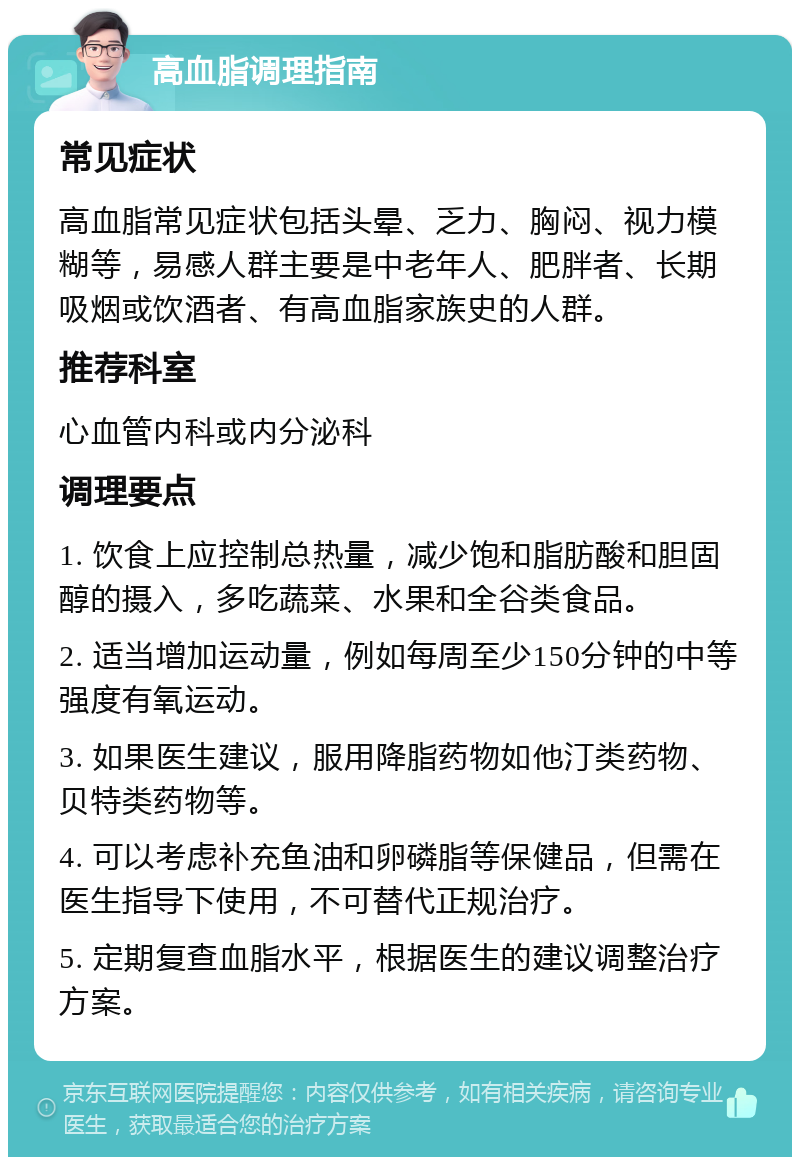 高血脂调理指南 常见症状 高血脂常见症状包括头晕、乏力、胸闷、视力模糊等，易感人群主要是中老年人、肥胖者、长期吸烟或饮酒者、有高血脂家族史的人群。 推荐科室 心血管内科或内分泌科 调理要点 1. 饮食上应控制总热量，减少饱和脂肪酸和胆固醇的摄入，多吃蔬菜、水果和全谷类食品。 2. 适当增加运动量，例如每周至少150分钟的中等强度有氧运动。 3. 如果医生建议，服用降脂药物如他汀类药物、贝特类药物等。 4. 可以考虑补充鱼油和卵磷脂等保健品，但需在医生指导下使用，不可替代正规治疗。 5. 定期复查血脂水平，根据医生的建议调整治疗方案。