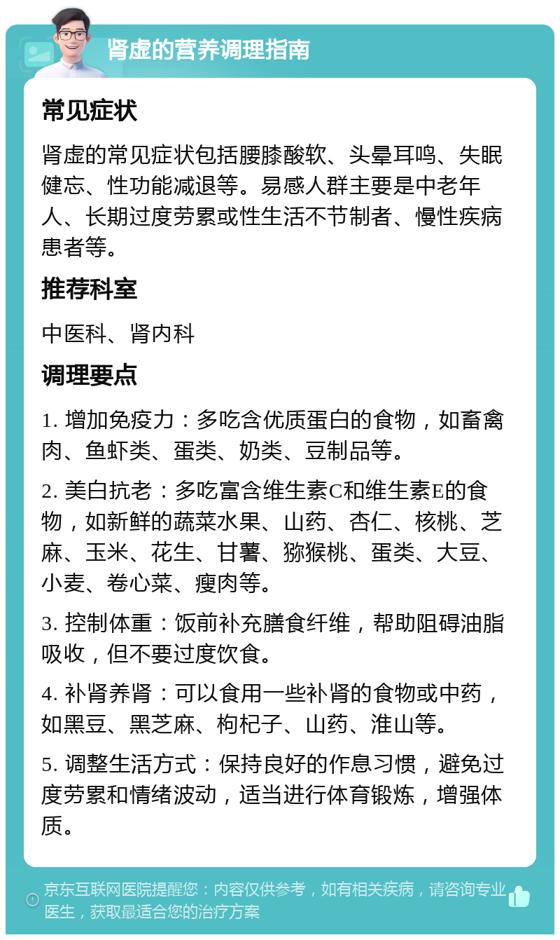 肾虚的营养调理指南 常见症状 肾虚的常见症状包括腰膝酸软、头晕耳鸣、失眠健忘、性功能减退等。易感人群主要是中老年人、长期过度劳累或性生活不节制者、慢性疾病患者等。 推荐科室 中医科、肾内科 调理要点 1. 增加免疫力：多吃含优质蛋白的食物，如畜禽肉、鱼虾类、蛋类、奶类、豆制品等。 2. 美白抗老：多吃富含维生素C和维生素E的食物，如新鲜的蔬菜水果、山药、杏仁、核桃、芝麻、玉米、花生、甘薯、猕猴桃、蛋类、大豆、小麦、卷心菜、瘦肉等。 3. 控制体重：饭前补充膳食纤维，帮助阻碍油脂吸收，但不要过度饮食。 4. 补肾养肾：可以食用一些补肾的食物或中药，如黑豆、黑芝麻、枸杞子、山药、淮山等。 5. 调整生活方式：保持良好的作息习惯，避免过度劳累和情绪波动，适当进行体育锻炼，增强体质。