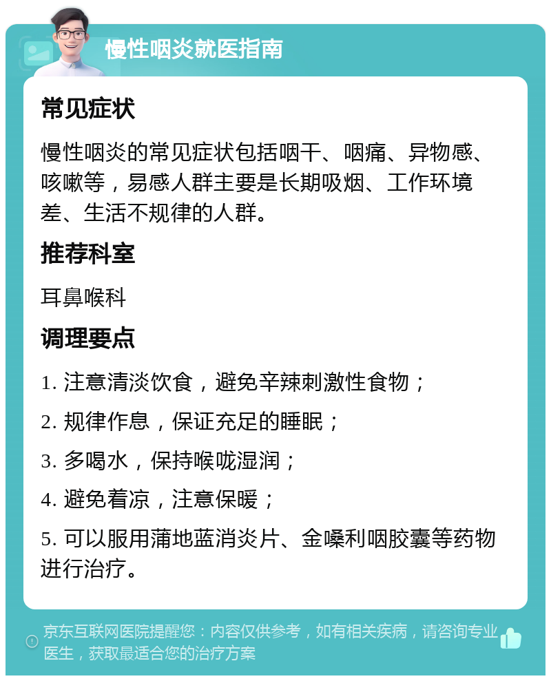 慢性咽炎就医指南 常见症状 慢性咽炎的常见症状包括咽干、咽痛、异物感、咳嗽等，易感人群主要是长期吸烟、工作环境差、生活不规律的人群。 推荐科室 耳鼻喉科 调理要点 1. 注意清淡饮食，避免辛辣刺激性食物； 2. 规律作息，保证充足的睡眠； 3. 多喝水，保持喉咙湿润； 4. 避免着凉，注意保暖； 5. 可以服用蒲地蓝消炎片、金嗓利咽胶囊等药物进行治疗。