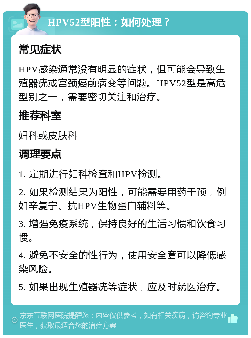 HPV52型阳性：如何处理？ 常见症状 HPV感染通常没有明显的症状，但可能会导致生殖器疣或宫颈癌前病变等问题。HPV52型是高危型别之一，需要密切关注和治疗。 推荐科室 妇科或皮肤科 调理要点 1. 定期进行妇科检查和HPV检测。 2. 如果检测结果为阳性，可能需要用药干预，例如辛复宁、抗HPV生物蛋白辅料等。 3. 增强免疫系统，保持良好的生活习惯和饮食习惯。 4. 避免不安全的性行为，使用安全套可以降低感染风险。 5. 如果出现生殖器疣等症状，应及时就医治疗。