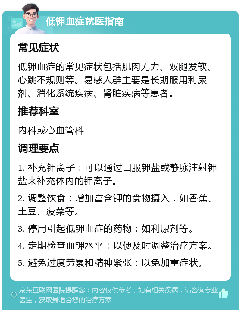 低钾血症就医指南 常见症状 低钾血症的常见症状包括肌肉无力、双腿发软、心跳不规则等。易感人群主要是长期服用利尿剂、消化系统疾病、肾脏疾病等患者。 推荐科室 内科或心血管科 调理要点 1. 补充钾离子：可以通过口服钾盐或静脉注射钾盐来补充体内的钾离子。 2. 调整饮食：增加富含钾的食物摄入，如香蕉、土豆、菠菜等。 3. 停用引起低钾血症的药物：如利尿剂等。 4. 定期检查血钾水平：以便及时调整治疗方案。 5. 避免过度劳累和精神紧张：以免加重症状。