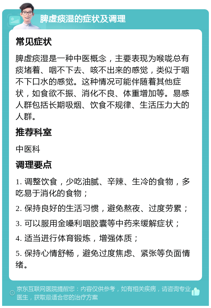 脾虚痰湿的症状及调理 常见症状 脾虚痰湿是一种中医概念，主要表现为喉咙总有痰堵着、咽不下去、咳不出来的感觉，类似于咽不下口水的感觉。这种情况可能伴随着其他症状，如食欲不振、消化不良、体重增加等。易感人群包括长期吸烟、饮食不规律、生活压力大的人群。 推荐科室 中医科 调理要点 1. 调整饮食，少吃油腻、辛辣、生冷的食物，多吃易于消化的食物； 2. 保持良好的生活习惯，避免熬夜、过度劳累； 3. 可以服用金嗓利咽胶囊等中药来缓解症状； 4. 适当进行体育锻炼，增强体质； 5. 保持心情舒畅，避免过度焦虑、紧张等负面情绪。