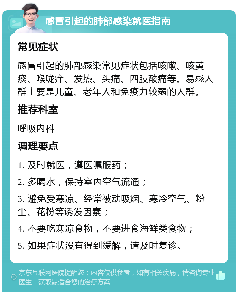 感冒引起的肺部感染就医指南 常见症状 感冒引起的肺部感染常见症状包括咳嗽、咳黄痰、喉咙痒、发热、头痛、四肢酸痛等。易感人群主要是儿童、老年人和免疫力较弱的人群。 推荐科室 呼吸内科 调理要点 1. 及时就医，遵医嘱服药； 2. 多喝水，保持室内空气流通； 3. 避免受寒凉、经常被动吸烟、寒冷空气、粉尘、花粉等诱发因素； 4. 不要吃寒凉食物，不要进食海鲜类食物； 5. 如果症状没有得到缓解，请及时复诊。