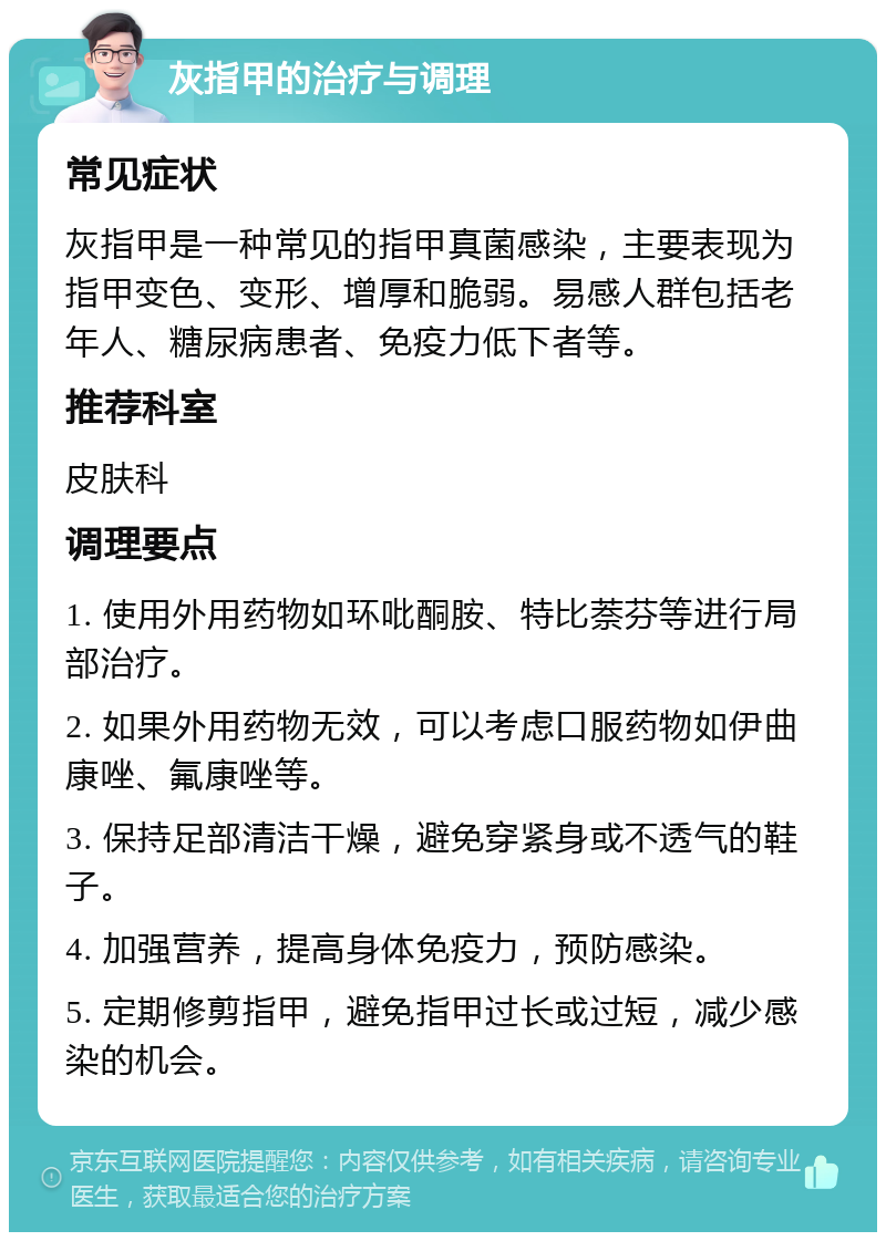 灰指甲的治疗与调理 常见症状 灰指甲是一种常见的指甲真菌感染，主要表现为指甲变色、变形、增厚和脆弱。易感人群包括老年人、糖尿病患者、免疫力低下者等。 推荐科室 皮肤科 调理要点 1. 使用外用药物如环吡酮胺、特比萘芬等进行局部治疗。 2. 如果外用药物无效，可以考虑口服药物如伊曲康唑、氟康唑等。 3. 保持足部清洁干燥，避免穿紧身或不透气的鞋子。 4. 加强营养，提高身体免疫力，预防感染。 5. 定期修剪指甲，避免指甲过长或过短，减少感染的机会。