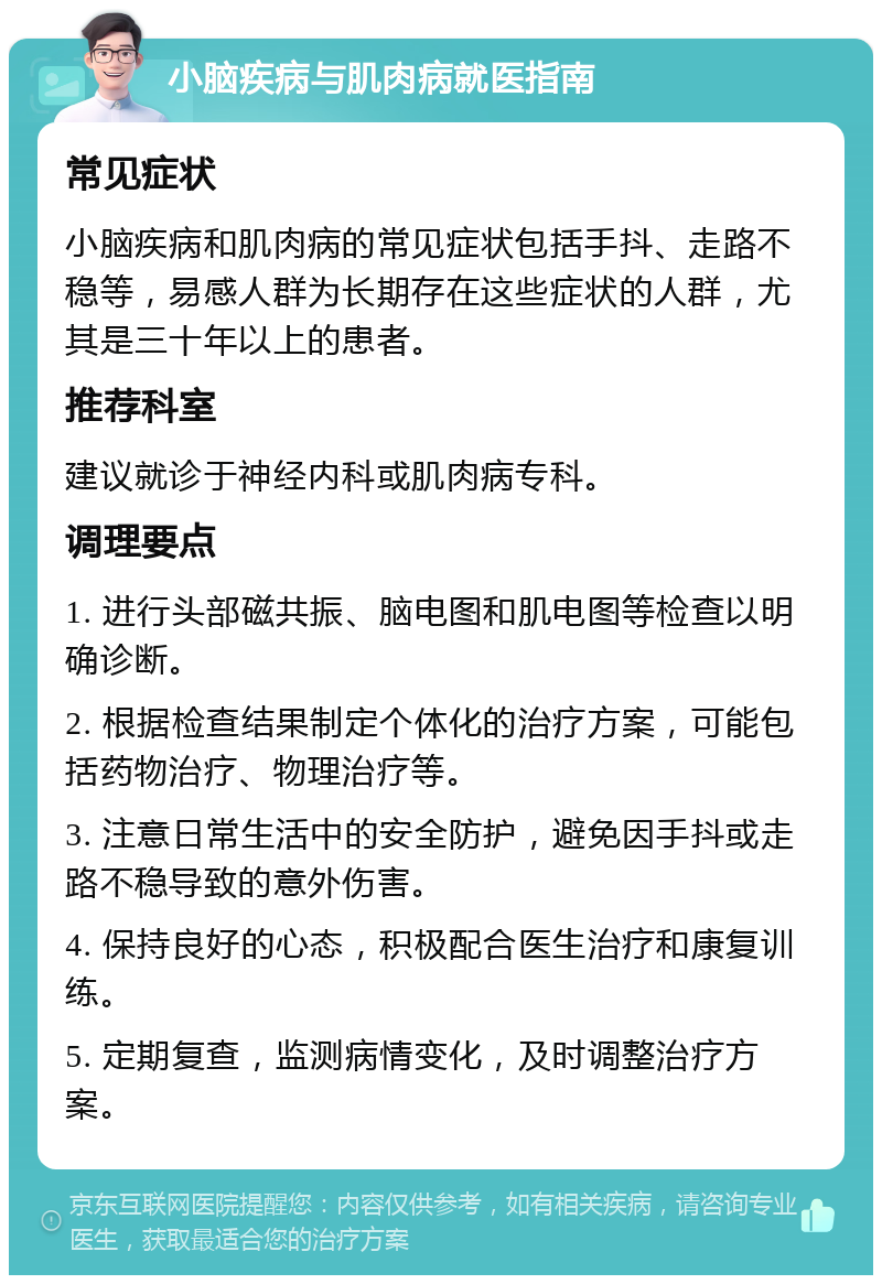 小脑疾病与肌肉病就医指南 常见症状 小脑疾病和肌肉病的常见症状包括手抖、走路不稳等，易感人群为长期存在这些症状的人群，尤其是三十年以上的患者。 推荐科室 建议就诊于神经内科或肌肉病专科。 调理要点 1. 进行头部磁共振、脑电图和肌电图等检查以明确诊断。 2. 根据检查结果制定个体化的治疗方案，可能包括药物治疗、物理治疗等。 3. 注意日常生活中的安全防护，避免因手抖或走路不稳导致的意外伤害。 4. 保持良好的心态，积极配合医生治疗和康复训练。 5. 定期复查，监测病情变化，及时调整治疗方案。