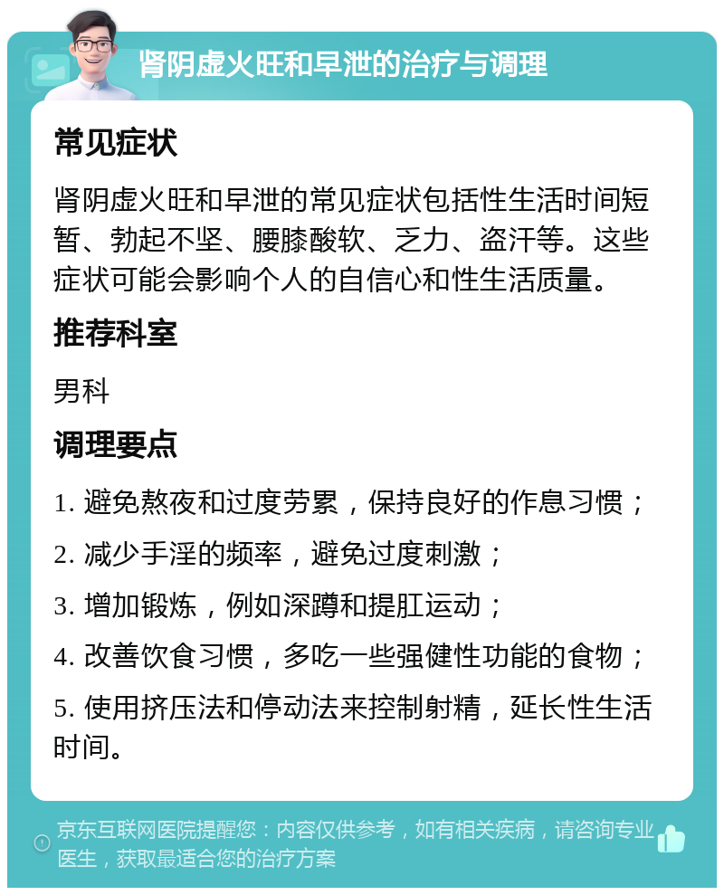 肾阴虚火旺和早泄的治疗与调理 常见症状 肾阴虚火旺和早泄的常见症状包括性生活时间短暂、勃起不坚、腰膝酸软、乏力、盗汗等。这些症状可能会影响个人的自信心和性生活质量。 推荐科室 男科 调理要点 1. 避免熬夜和过度劳累，保持良好的作息习惯； 2. 减少手淫的频率，避免过度刺激； 3. 增加锻炼，例如深蹲和提肛运动； 4. 改善饮食习惯，多吃一些强健性功能的食物； 5. 使用挤压法和停动法来控制射精，延长性生活时间。