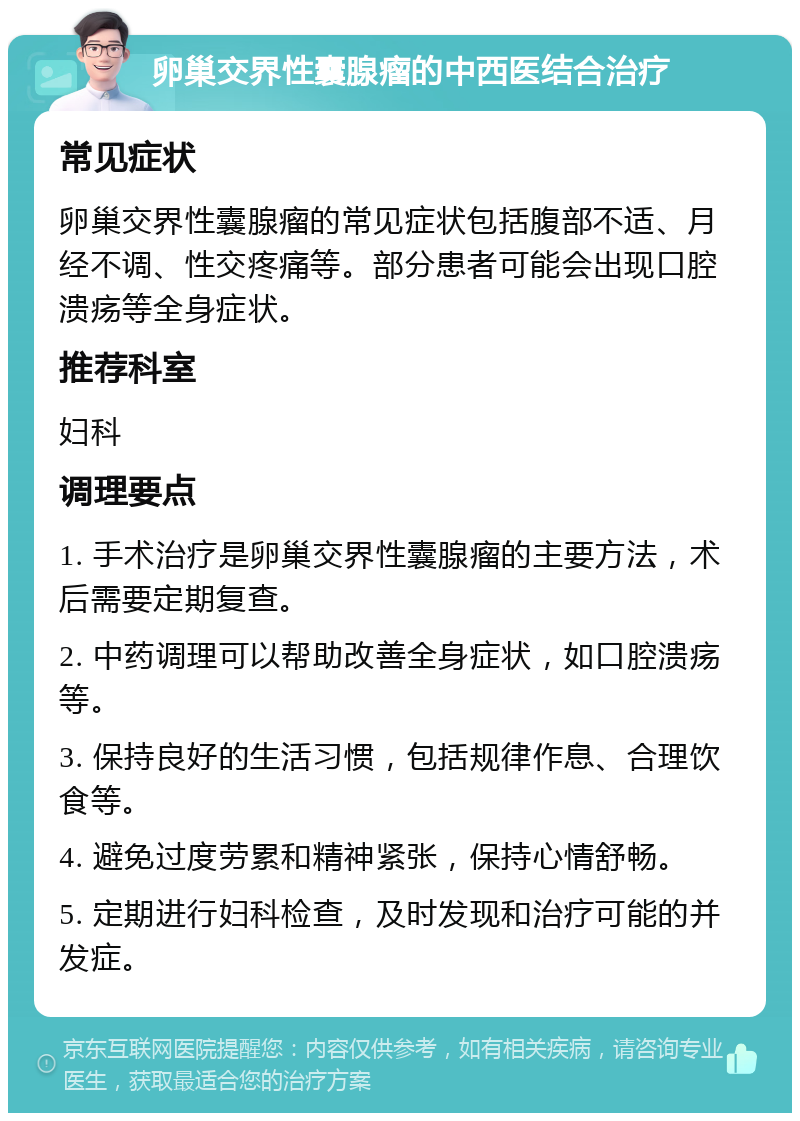 卵巢交界性囊腺瘤的中西医结合治疗 常见症状 卵巢交界性囊腺瘤的常见症状包括腹部不适、月经不调、性交疼痛等。部分患者可能会出现口腔溃疡等全身症状。 推荐科室 妇科 调理要点 1. 手术治疗是卵巢交界性囊腺瘤的主要方法，术后需要定期复查。 2. 中药调理可以帮助改善全身症状，如口腔溃疡等。 3. 保持良好的生活习惯，包括规律作息、合理饮食等。 4. 避免过度劳累和精神紧张，保持心情舒畅。 5. 定期进行妇科检查，及时发现和治疗可能的并发症。