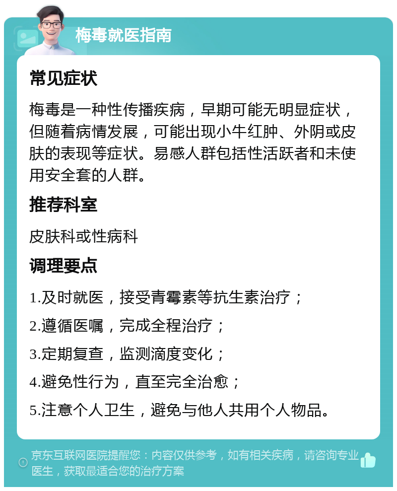 梅毒就医指南 常见症状 梅毒是一种性传播疾病，早期可能无明显症状，但随着病情发展，可能出现小牛红肿、外阴或皮肤的表现等症状。易感人群包括性活跃者和未使用安全套的人群。 推荐科室 皮肤科或性病科 调理要点 1.及时就医，接受青霉素等抗生素治疗； 2.遵循医嘱，完成全程治疗； 3.定期复查，监测滴度变化； 4.避免性行为，直至完全治愈； 5.注意个人卫生，避免与他人共用个人物品。