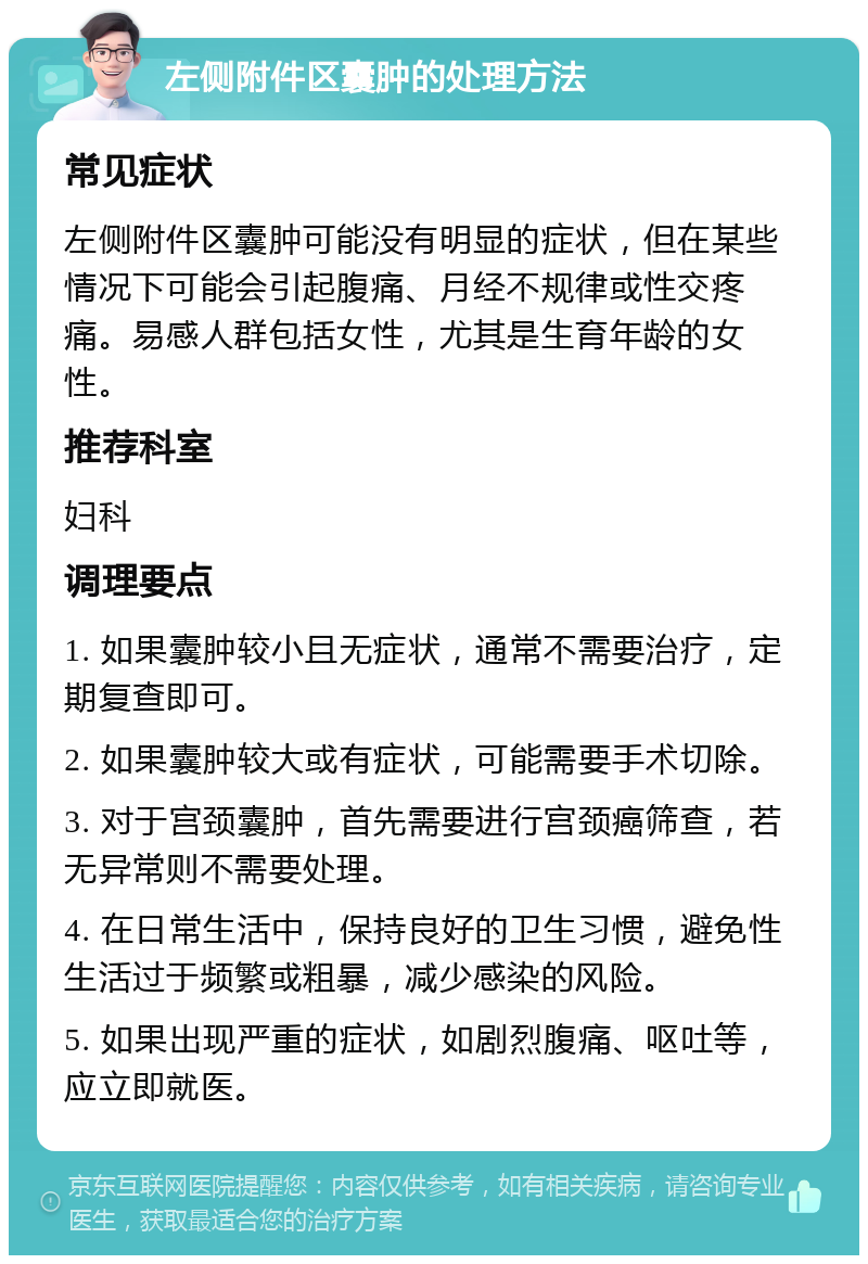 左侧附件区囊肿的处理方法 常见症状 左侧附件区囊肿可能没有明显的症状，但在某些情况下可能会引起腹痛、月经不规律或性交疼痛。易感人群包括女性，尤其是生育年龄的女性。 推荐科室 妇科 调理要点 1. 如果囊肿较小且无症状，通常不需要治疗，定期复查即可。 2. 如果囊肿较大或有症状，可能需要手术切除。 3. 对于宫颈囊肿，首先需要进行宫颈癌筛查，若无异常则不需要处理。 4. 在日常生活中，保持良好的卫生习惯，避免性生活过于频繁或粗暴，减少感染的风险。 5. 如果出现严重的症状，如剧烈腹痛、呕吐等，应立即就医。