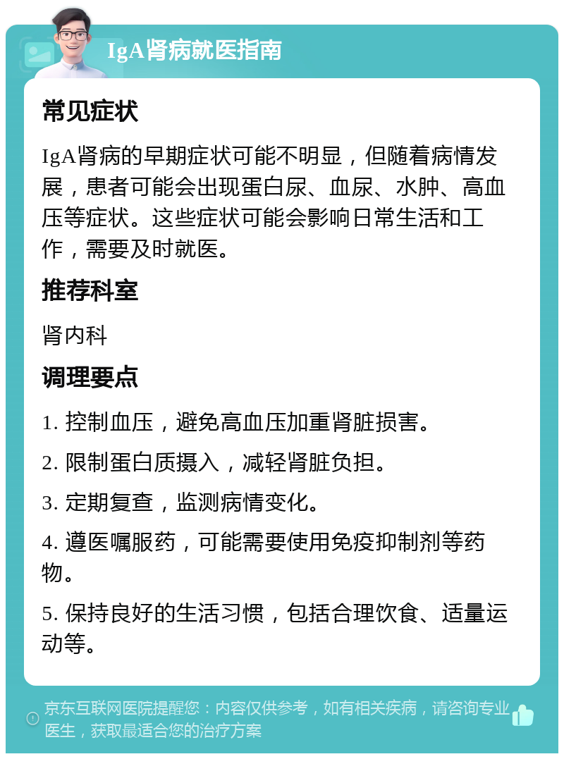 IgA肾病就医指南 常见症状 IgA肾病的早期症状可能不明显，但随着病情发展，患者可能会出现蛋白尿、血尿、水肿、高血压等症状。这些症状可能会影响日常生活和工作，需要及时就医。 推荐科室 肾内科 调理要点 1. 控制血压，避免高血压加重肾脏损害。 2. 限制蛋白质摄入，减轻肾脏负担。 3. 定期复查，监测病情变化。 4. 遵医嘱服药，可能需要使用免疫抑制剂等药物。 5. 保持良好的生活习惯，包括合理饮食、适量运动等。